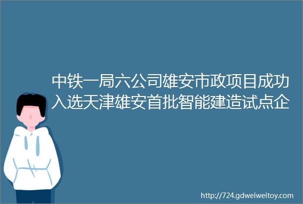中铁一局六公司雄安市政项目成功入选天津雄安首批智能建造试点企业和项目